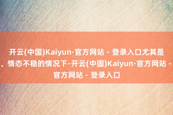 开云(中国)Kaiyun·官方网站 - 登录入口尤其是在压力大、情态不稳的情况下-开云(中国)Kaiyun·官方网站 - 登录入口