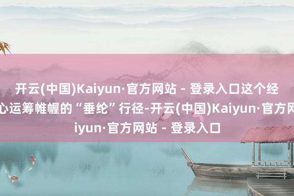 开云(中国)Kaiyun·官方网站 - 登录入口这个经过号称一场用心运筹帷幄的“垂纶”行径-开云(中国)Kaiyun·官方网站 - 登录入口