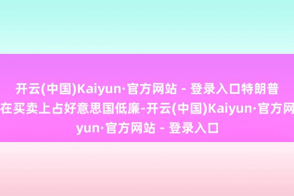 开云(中国)Kaiyun·官方网站 - 登录入口特朗普牢骚欧洲国度在买卖上占好意思国低廉-开云(中国)Kaiyun·官方网站 - 登录入口