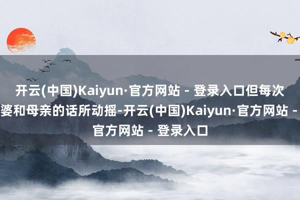 开云(中国)Kaiyun·官方网站 - 登录入口但每次王人被婆婆和母亲的话所动摇-开云(中国)Kaiyun·官方网站 - 登录入口
