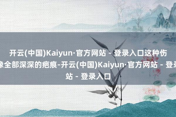 开云(中国)Kaiyun·官方网站 - 登录入口这种伤害会像全部深深的疤痕-开云(中国)Kaiyun·官方网站 - 登录入口
