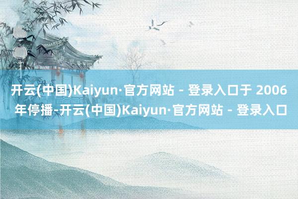 开云(中国)Kaiyun·官方网站 - 登录入口于 2006 年停播-开云(中国)Kaiyun·官方网站 - 登录入口