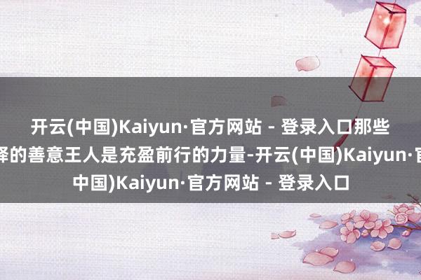 开云(中国)Kaiyun·官方网站 - 登录入口那些对生分东说念主开释的善意王人是充盈前行的力量-开云(中国)Kaiyun·官方网站 - 登录入口