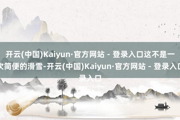 开云(中国)Kaiyun·官方网站 - 登录入口这不是一次简便的滑雪-开云(中国)Kaiyun·官方网站 - 登录入口