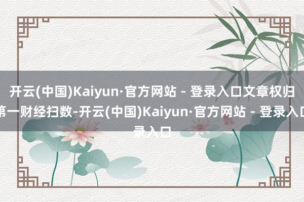 开云(中国)Kaiyun·官方网站 - 登录入口文章权归第一财经扫数-开云(中国)Kaiyun·官方网站 - 登录入口