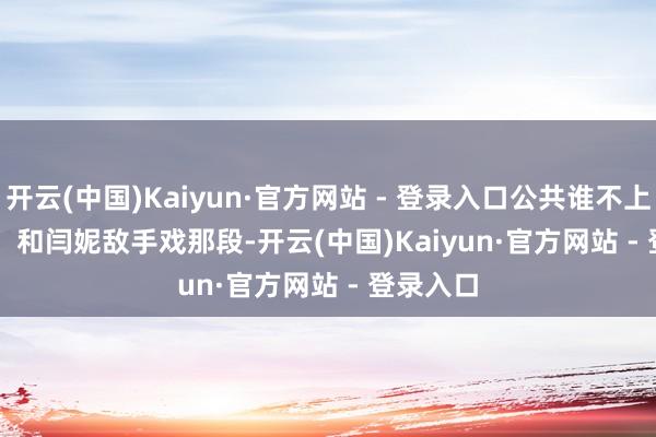 开云(中国)Kaiyun·官方网站 - 登录入口公共谁不上面？        和闫妮敌手戏那段-开云(中国)Kaiyun·官方网站 - 登录入口