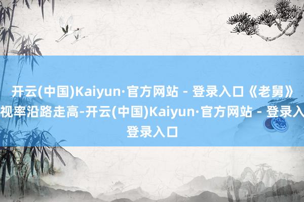 开云(中国)Kaiyun·官方网站 - 登录入口《老舅》收视率沿路走高-开云(中国)Kaiyun·官方网站 - 登录入口