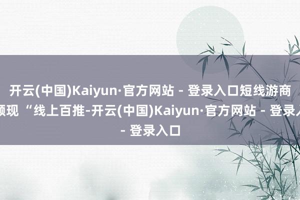 开云(中国)Kaiyun·官方网站 - 登录入口短线游商场频现 “线上百推-开云(中国)Kaiyun·官方网站 - 登录入口