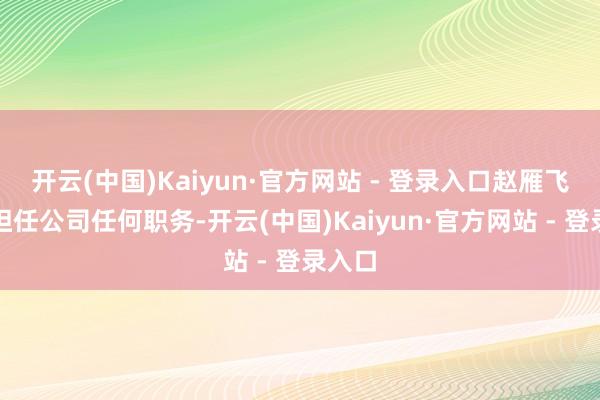 开云(中国)Kaiyun·官方网站 - 登录入口赵雁飞不再担任公司任何职务-开云(中国)Kaiyun·官方网站 - 登录入口
