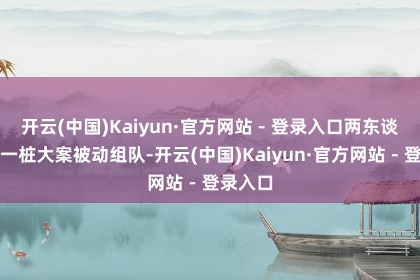 开云(中国)Kaiyun·官方网站 - 登录入口两东谈主因为一桩大案被动组队-开云(中国)Kaiyun·官方网站 - 登录入口