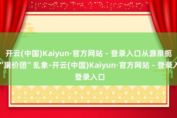 开云(中国)Kaiyun·官方网站 - 登录入口从源泉扼制“廉价团”乱象-开云(中国)Kaiyun·官方网站 - 登录入口