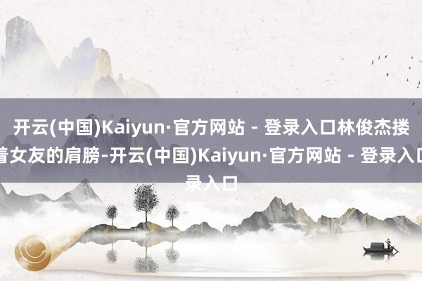 开云(中国)Kaiyun·官方网站 - 登录入口林俊杰搂着女友的肩膀-开云(中国)Kaiyun·官方网站 - 登录入口