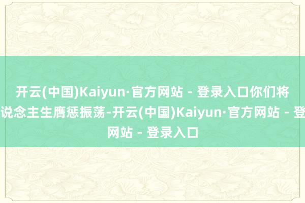 开云(中国)Kaiyun·官方网站 - 登录入口你们将迎来东说念主生膺惩振荡-开云(中国)Kaiyun·官方网站 - 登录入口