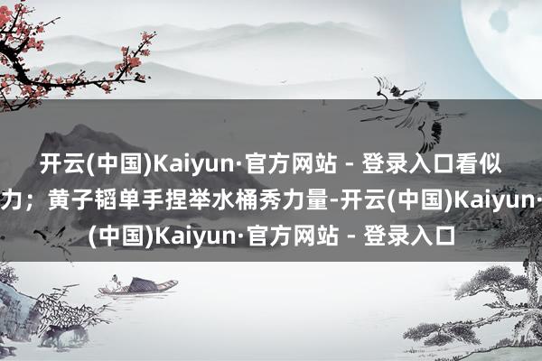 开云(中国)Kaiyun·官方网站 - 登录入口看似帅气实则双手私下发力；黄子韬单手捏举水桶秀力量-开云(中国)Kaiyun·官方网站 - 登录入口