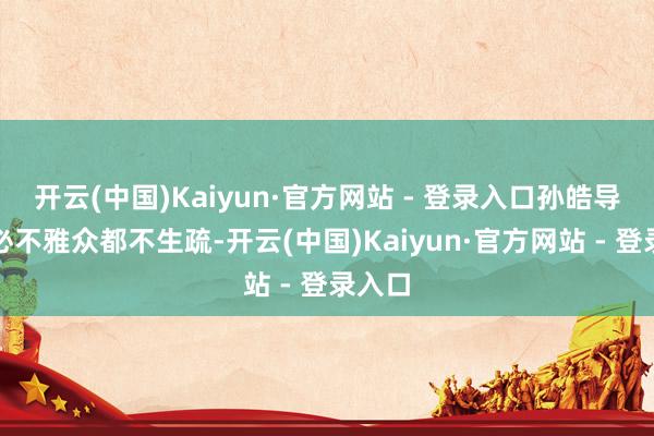 开云(中国)Kaiyun·官方网站 - 登录入口孙皓导演想必不雅众都不生疏-开云(中国)Kaiyun·官方网站 - 登录入口