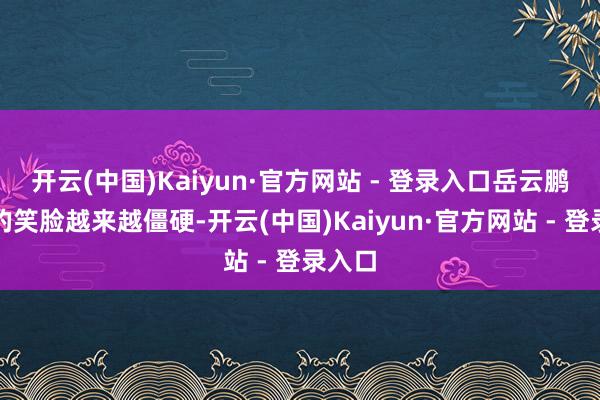 开云(中国)Kaiyun·官方网站 - 登录入口岳云鹏脸上的笑脸越来越僵硬-开云(中国)Kaiyun·官方网站 - 登录入口