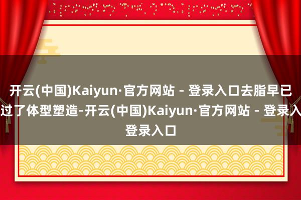 开云(中国)Kaiyun·官方网站 - 登录入口去脂早已超过了体型塑造-开云(中国)Kaiyun·官方网站 - 登录入口