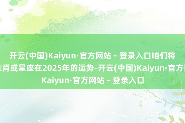 开云(中国)Kaiyun·官方网站 - 登录入口咱们将逐个分析四个生肖或星座在2025年的运势-开云(中国)Kaiyun·官方网站 - 登录入口
