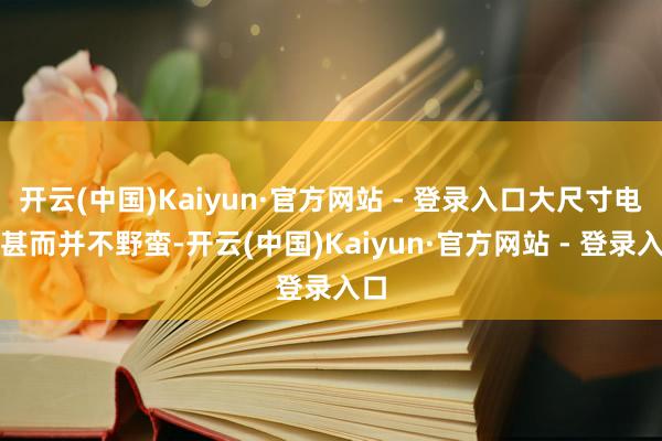 开云(中国)Kaiyun·官方网站 - 登录入口大尺寸电视甚而并不野蛮-开云(中国)Kaiyun·官方网站 - 登录入口