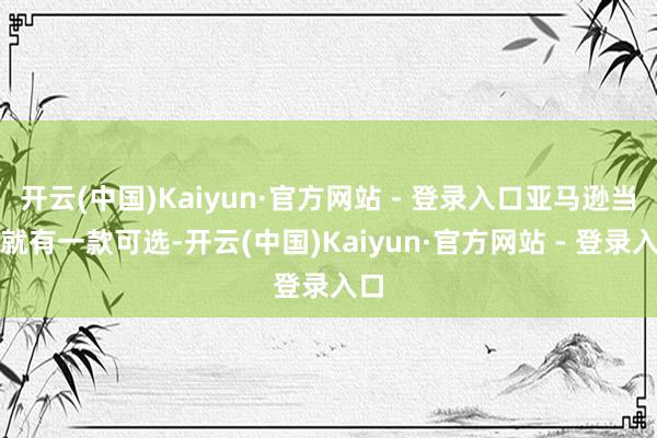 开云(中国)Kaiyun·官方网站 - 登录入口亚马逊当前就有一款可选-开云(中国)Kaiyun·官方网站 - 登录入口