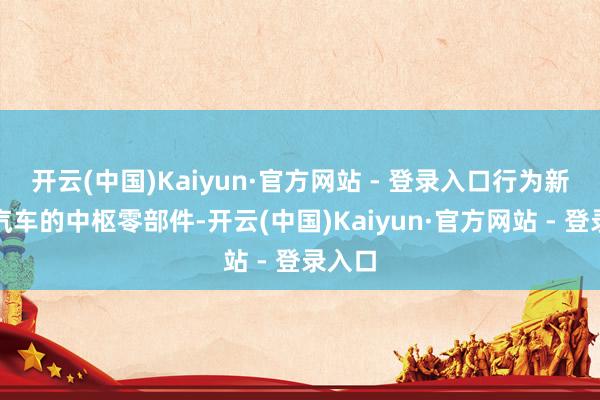 开云(中国)Kaiyun·官方网站 - 登录入口行为新能源汽车的中枢零部件-开云(中国)Kaiyun·官方网站 - 登录入口