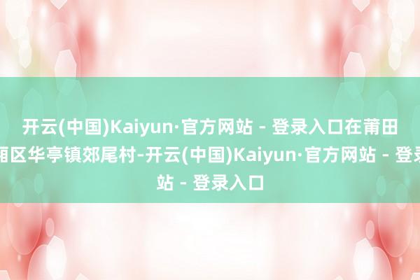 开云(中国)Kaiyun·官方网站 - 登录入口在莆田市城厢区华亭镇郊尾村-开云(中国)Kaiyun·官方网站 - 登录入口