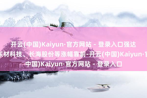 开云(中国)Kaiyun·官方网站 - 登录入口强达电路、华正新材、东材科技、长海股份等涨幅靠前-开云(中国)Kaiyun·官方网站 - 登录入口