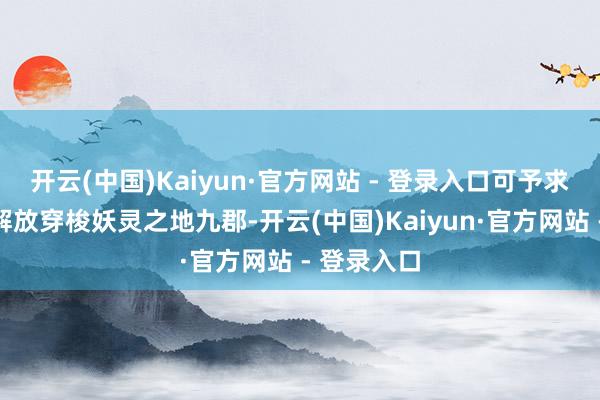开云(中国)Kaiyun·官方网站 - 登录入口可予求予取化形解放穿梭妖灵之地九郡-开云(中国)Kaiyun·官方网站 - 登录入口