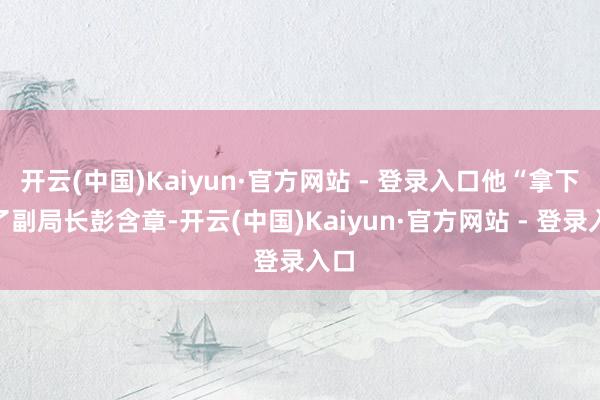 开云(中国)Kaiyun·官方网站 - 登录入口他“拿下”了副局长彭含章-开云(中国)Kaiyun·官方网站 - 登录入口