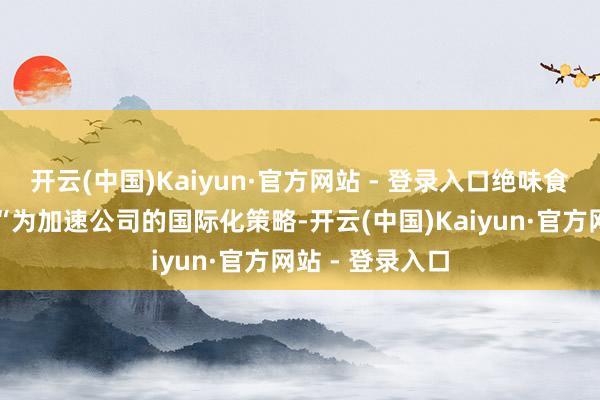 开云(中国)Kaiyun·官方网站 - 登录入口绝味食物方面暗示：“为加速公司的国际化策略-开云(中国)Kaiyun·官方网站 - 登录入口