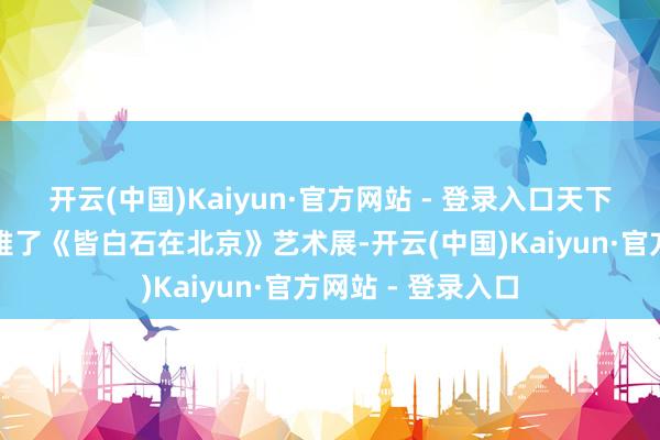 开云(中国)Kaiyun·官方网站 - 登录入口天下兴高采烈的参不雅了《皆白石在北京》艺术展-开云(中国)Kaiyun·官方网站 - 登录入口