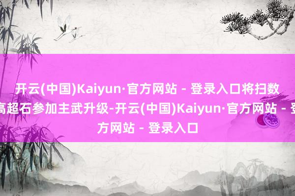 开云(中国)Kaiyun·官方网站 - 登录入口将扫数矿石和高超石参加主武升级-开云(中国)Kaiyun·官方网站 - 登录入口