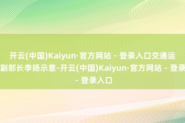 开云(中国)Kaiyun·官方网站 - 登录入口交通运载部副部长李扬示意-开云(中国)Kaiyun·官方网站 - 登录入口