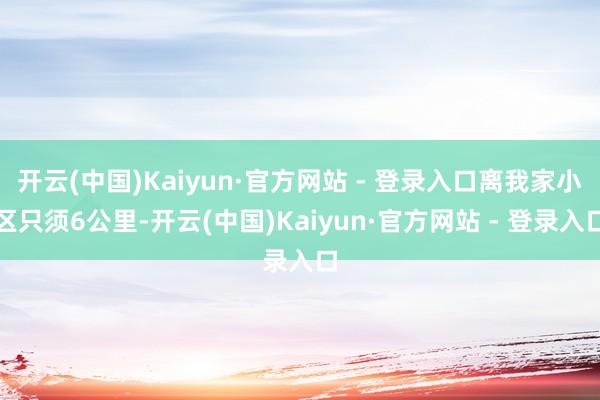 开云(中国)Kaiyun·官方网站 - 登录入口离我家小区只须6公里-开云(中国)Kaiyun·官方网站 - 登录入口