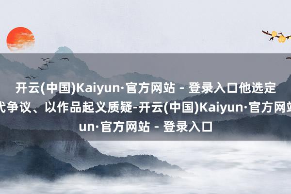 开云(中国)Kaiyun·官方网站 - 登录入口他选定以千里默交代争议、以作品起义质疑-开云(中国)Kaiyun·官方网站 - 登录入口