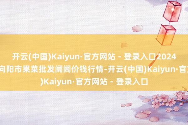 开云(中国)Kaiyun·官方网站 - 登录入口2024年12月31日辽宁向阳市果菜批发阛阓价钱行情-开云(中国)Kaiyun·官方网站 - 登录入口