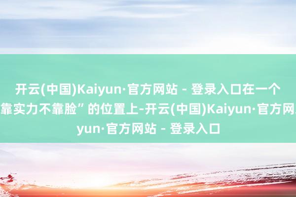 开云(中国)Kaiyun·官方网站 - 登录入口在一个早就被戏弄“靠实力不靠脸”的位置上-开云(中国)Kaiyun·官方网站 - 登录入口