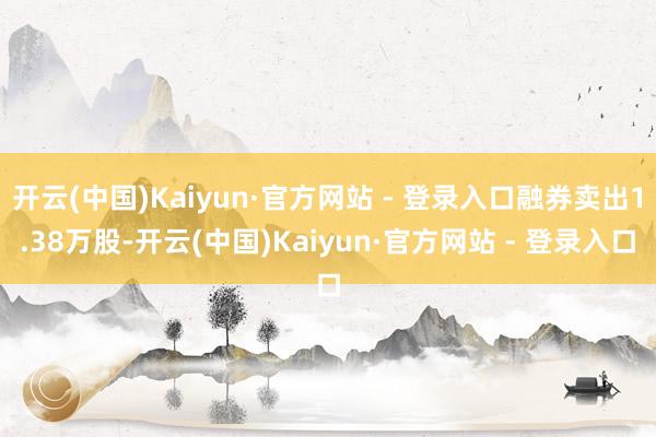 开云(中国)Kaiyun·官方网站 - 登录入口融券卖出1.38万股-开云(中国)Kaiyun·官方网站 - 登录入口