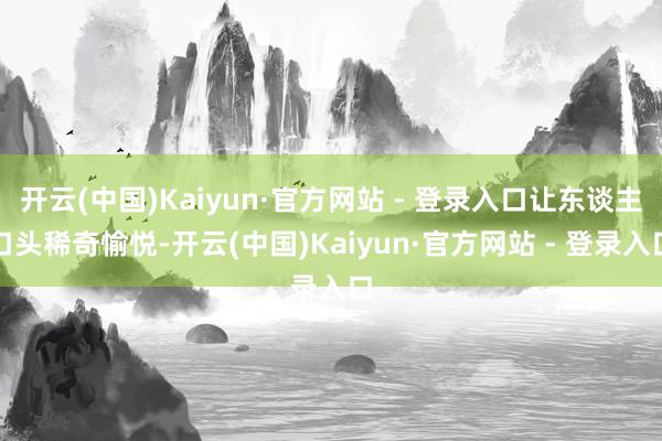 开云(中国)Kaiyun·官方网站 - 登录入口让东谈主口头稀奇愉悦-开云(中国)Kaiyun·官方网站 - 登录入口