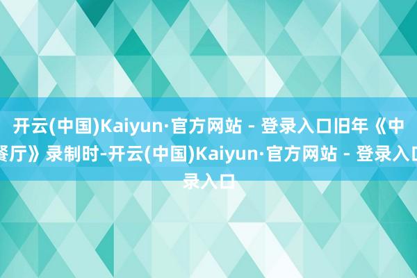 开云(中国)Kaiyun·官方网站 - 登录入口旧年《中餐厅》录制时-开云(中国)Kaiyun·官方网站 - 登录入口