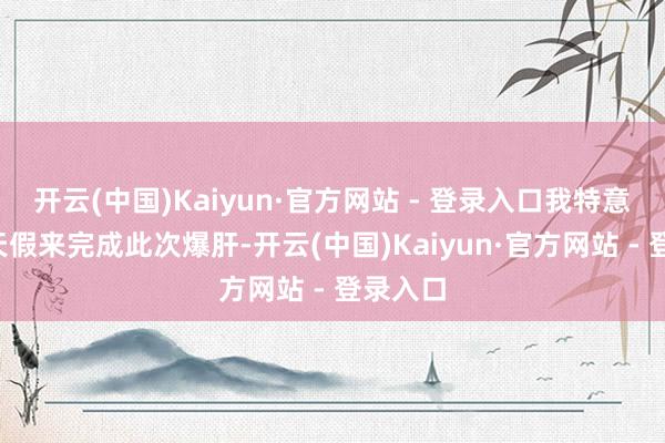 开云(中国)Kaiyun·官方网站 - 登录入口我特意请了4天假来完成此次爆肝-开云(中国)Kaiyun·官方网站 - 登录入口