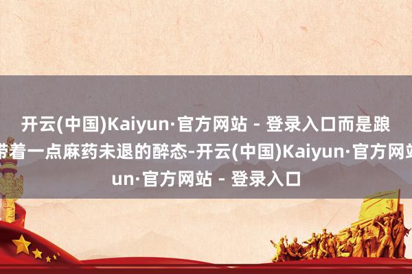 开云(中国)Kaiyun·官方网站 - 登录入口而是踉蹒跚跄地、带着一点麻药未退的醉态-开云(中国)Kaiyun·官方网站 - 登录入口