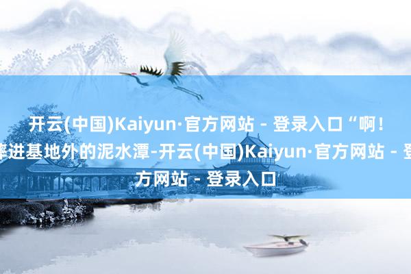开云(中国)Kaiyun·官方网站 - 登录入口“啊！”我被摔进基地外的泥水潭-开云(中国)Kaiyun·官方网站 - 登录入口