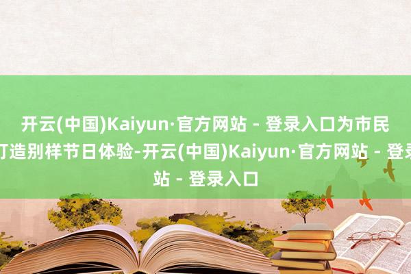 开云(中国)Kaiyun·官方网站 - 登录入口为市民旅客打造别样节日体验-开云(中国)Kaiyun·官方网站 - 登录入口