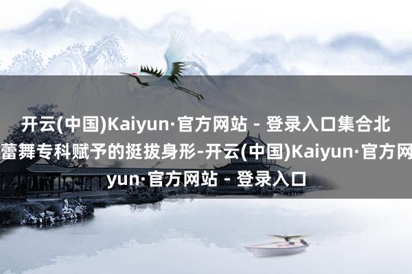开云(中国)Kaiyun·官方网站 - 登录入口集合北京跳舞学院芭蕾舞专科赋予的挺拔身形-开云(中国)Kaiyun·官方网站 - 登录入口