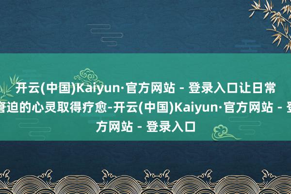 开云(中国)Kaiyun·官方网站 - 登录入口让日常生涯中窘迫的心灵取得疗愈-开云(中国)Kaiyun·官方网站 - 登录入口
