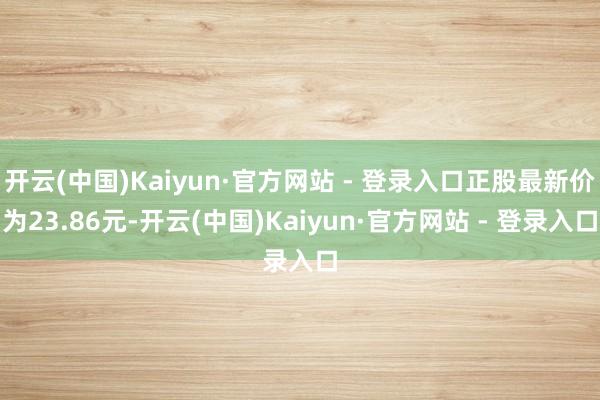 开云(中国)Kaiyun·官方网站 - 登录入口正股最新价为23.86元-开云(中国)Kaiyun·官方网站 - 登录入口