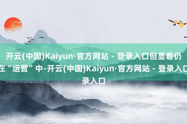 开云(中国)Kaiyun·官方网站 - 登录入口但显着仍在“运营”中-开云(中国)Kaiyun·官方网站 - 登录入口
