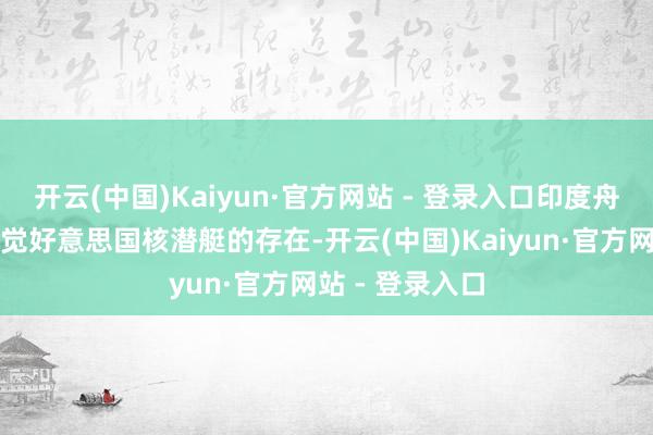开云(中国)Kaiyun·官方网站 - 登录入口印度舟师未能实时察觉好意思国核潜艇的存在-开云(中国)Kaiyun·官方网站 - 登录入口