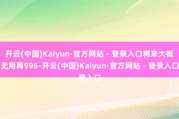 开云(中国)Kaiyun·官方网站 - 登录入口将来大概无用再996-开云(中国)Kaiyun·官方网站 - 登录入口
